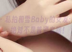 青豆客 - 私拍和雪Baby的女友：这细节，绝对不是普通套路！